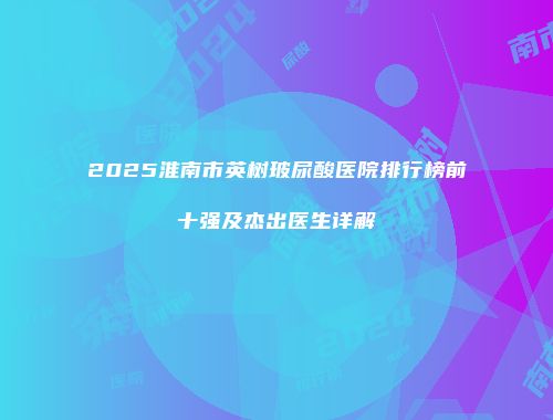 2025淮南市英树玻尿酸医院排行榜前十强及杰出医生详解
