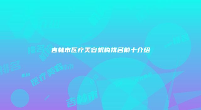 吉林市医疗美容机构排名前十介绍