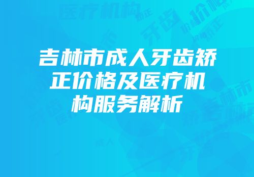 吉林市成人牙齿矫正价格及医疗机构服务解析