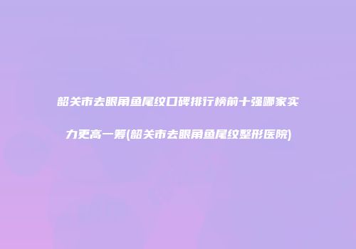 韶关市去眼角鱼尾纹口碑排行榜前十强哪家实力更高一筹(韶关市去眼角鱼尾纹整形医院)