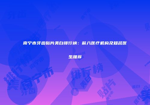 南宁市牙齿贴片美白排行榜：前八医疗机构及知名医生推荐