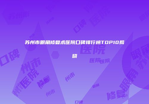苏州市眼角修复术医院口碑排行榜TOP10揭晓