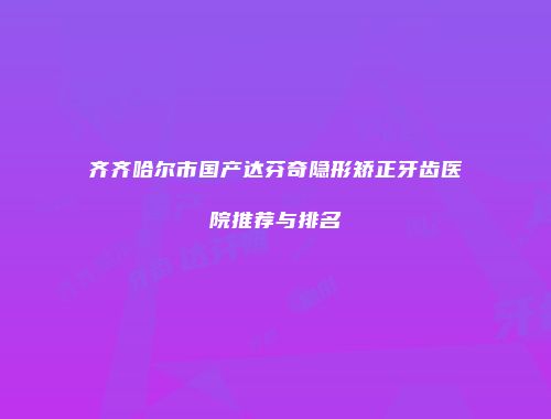齐齐哈尔市国产达芬奇隐形矫正牙齿医院推荐与排名