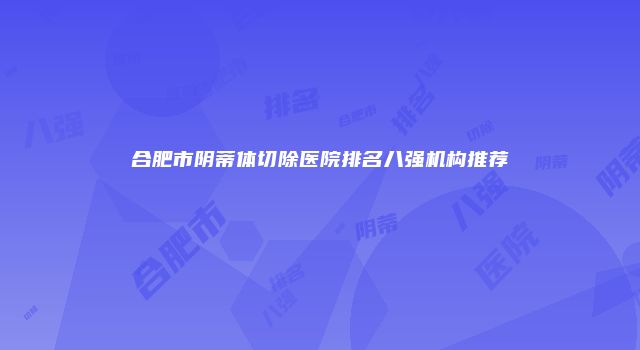 合肥市阴蒂体切除医院排名八强机构推荐