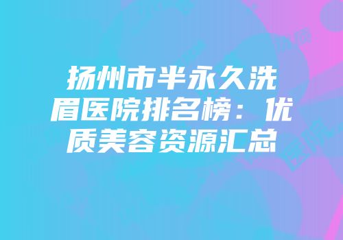 扬州市半永久洗眉医院排名榜：优质美容资源汇总