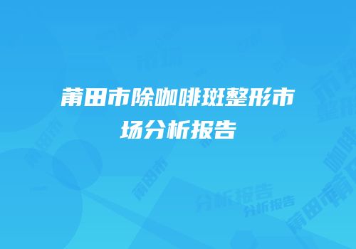 莆田市除咖啡斑整形市场分析报告