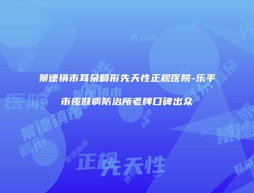 景德镇市耳朵畸形先天性正规医院-乐平市皮肤病防治所老牌口碑出众