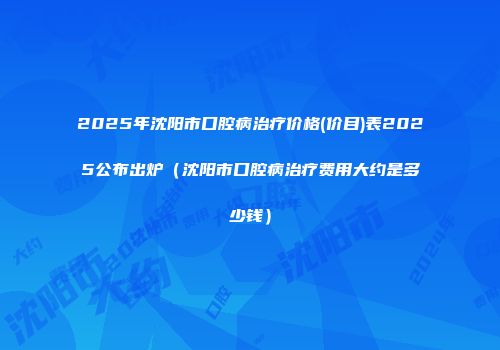 2025年沈阳市口腔病治疗价格(价目)表2025公布出炉（沈阳市口腔病治疗费用大约是多少钱）