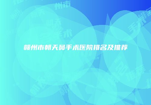 赣州市朝天鼻手术医院排名及推荐