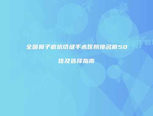 全国鼻子痘坑切缝手术医院排名前50佳及选择指南