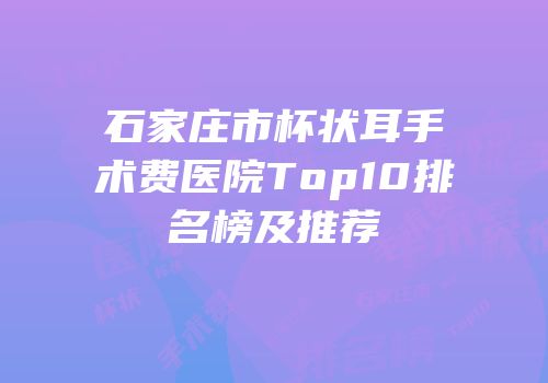 石家庄市杯状耳手术费医院Top10排名榜及推荐