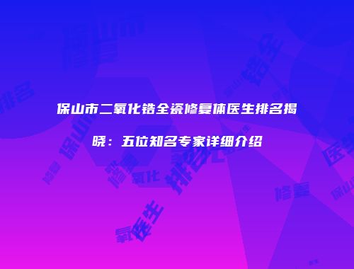 保山市二氧化锆全瓷修复体医生排名揭晓：五位知名专家详细介绍