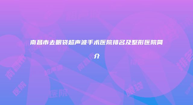 南昌市去眼袋超声波手术医院排名及整形医院简介