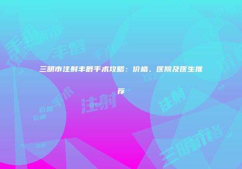 三明市注射丰唇手术攻略：价格、医院及医生推荐