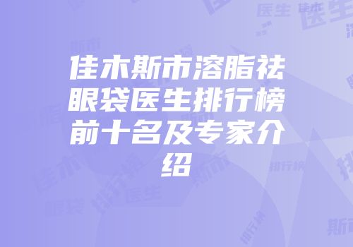 佳木斯市溶脂祛眼袋医生排行榜前十名及专家介绍