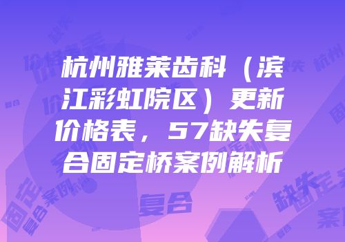 杭州雅莱齿科（滨江彩虹院区）更新价格表，57缺失复合固定桥案例解析