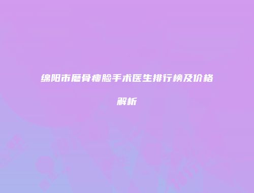 绵阳市磨骨瘦脸手术医生排行榜及价格解析