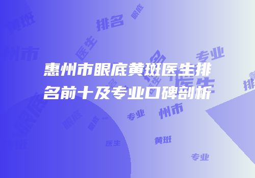 惠州市眼底黄斑医生排名前十及专业口碑剖析