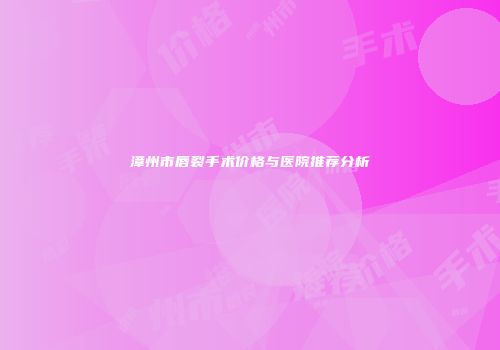 漳州市唇裂手术价格与医院推荐分析