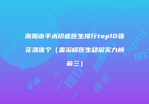 南阳市手术切痣医生排行top10强花落谁个（雷浚嵘医生稳居实力榜前三）