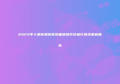 2025年十堰市肌肤紧致面部提升价格行情及机构推荐