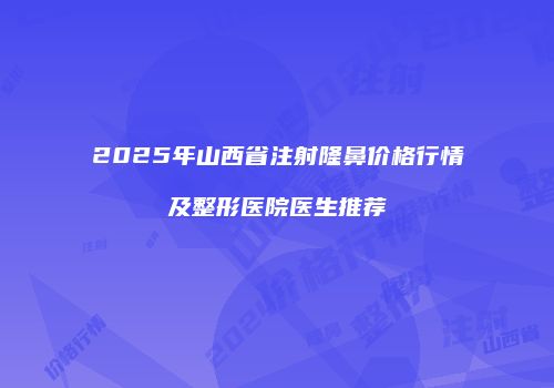 2025年山西省注射隆鼻价格行情及整形医院医生推荐