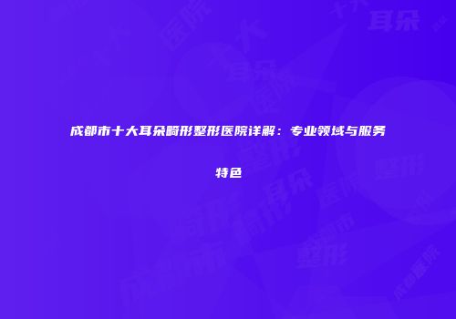 成都市十大耳朵畸形整形医院详解：专业领域与服务特色