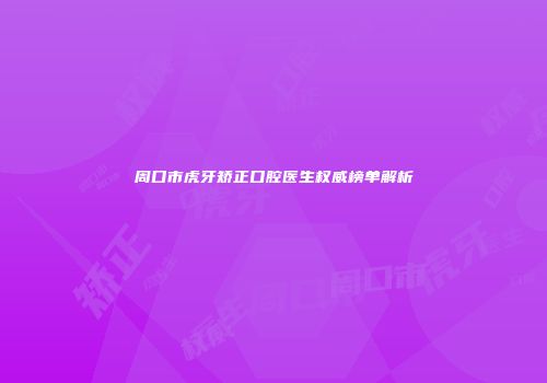 周口市虎牙矫正口腔医生权威榜单解析