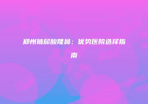 郑州玻尿酸隆鼻：优势医院选择指南