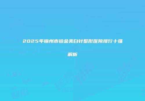 2025年锦州市铂金美白针整形医院排行十强解析