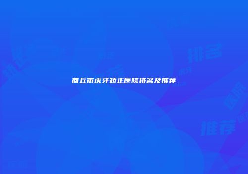 商丘市虎牙矫正医院排名及推荐