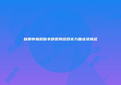 自贡市玻尿酸丰卧医院综合实力盘点及排名