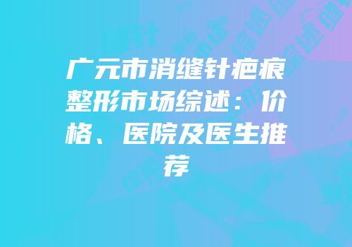 广元市消缝针疤痕整形市场综述：价格、医院及医生推荐
