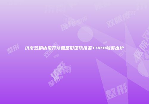 济南双眼皮切开修复整形医院排名TOP8新鲜出炉