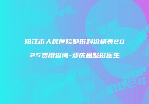 阳江市人民医院整形科价格表2025费用查询-邓庆昌整形医生