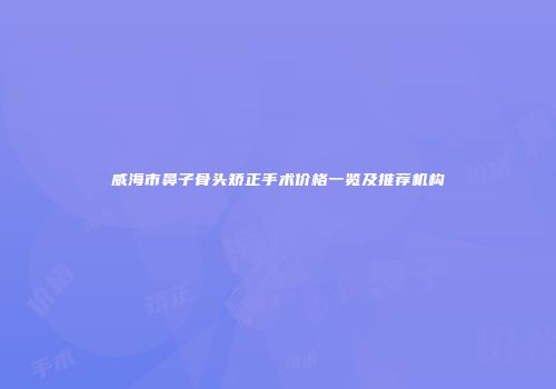 威海市鼻子骨头矫正手术价格一览及推荐机构