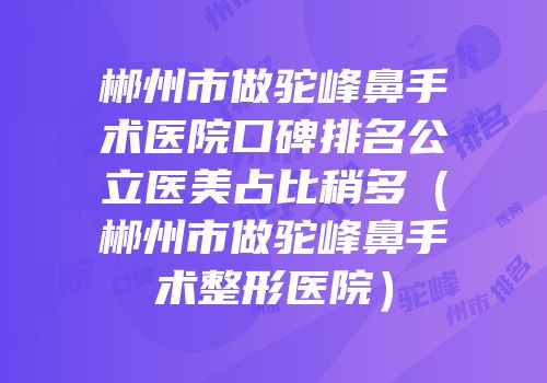 郴州市做驼峰鼻手术医院口碑排名公立医美占比稍多（郴州市做驼峰鼻手术整形医院）