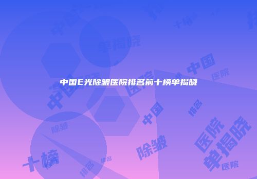 中国E光除皱医院排名前十榜单揭晓