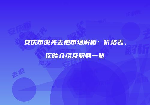 安庆市激光去疤市场解析：价格表、医院介绍及服务一览