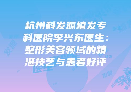 杭州科发源植发专科医院李兴东医生：整形美容领域的精湛技艺与患者好评