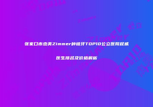 张家口市杰美Zimmer种植牙TOP10公立医院权威医生排名及价格解析