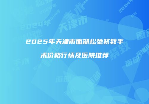 2025年天津市面部松弛紧致手术价格行情及医院推荐