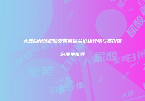 大理白州玻尿酸爱芙莱瑞兰价格行情与整形医院医生推荐