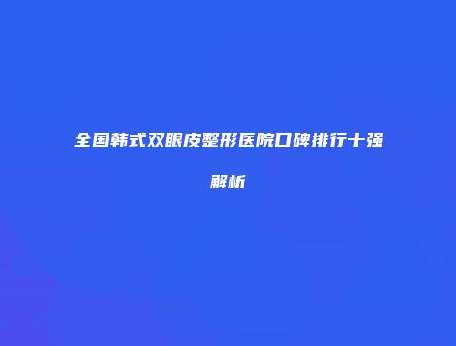 全国韩式双眼皮整形医院口碑排行十强解析