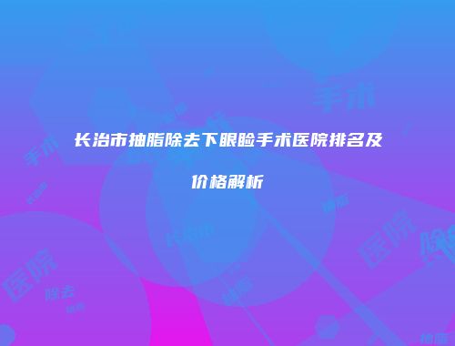 长治市抽脂除去下眼睑手术医院排名及价格解析