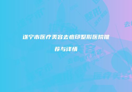 遂宁市医疗美容去痘印整形医院推荐与详情