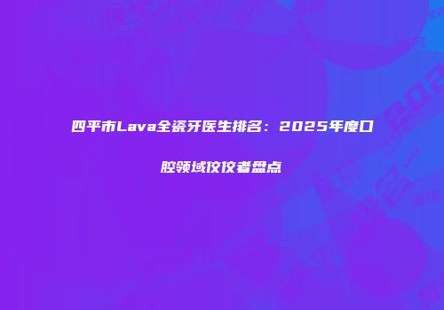 四平市Lava全瓷牙医生排名：2025年度口腔领域佼佼者盘点