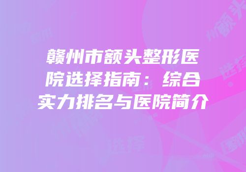 赣州市额头整形医院选择指南：综合实力排名与医院简介