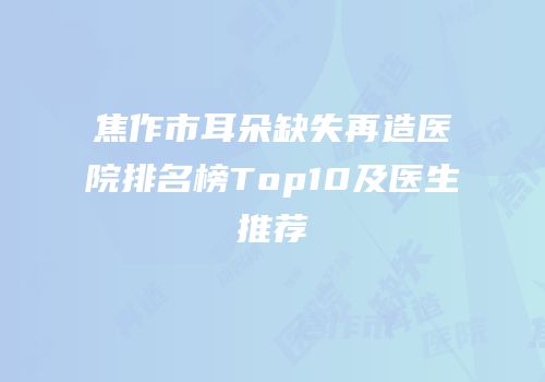 焦作市耳朵缺失再造医院排名榜Top10及医生推荐