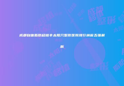 成都自体脂肪移植丰太阳穴整形医院排行榜前五强解析